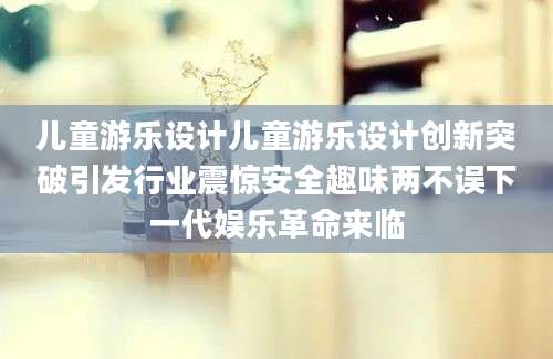 儿童游乐设计儿童游乐设计创新突破引发行业震惊安全趣味两不误下一代娱乐革命来临