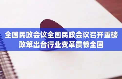 全国民政会议全国民政会议召开重磅政策出台行业变革震惊全国