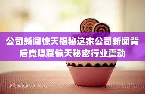 公司新闻惊天揭秘这家公司新闻背后竟隐藏惊天秘密行业震动
