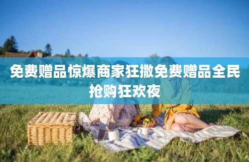 免费赠品惊爆商家狂撒免费赠品全民抢购狂欢夜