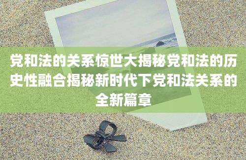 党和法的关系惊世大揭秘党和法的历史性融合揭秘新时代下党和法关系的全新篇章