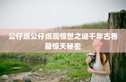 公仔纸公仔纸现惊世之谜千年古卷藏惊天秘密