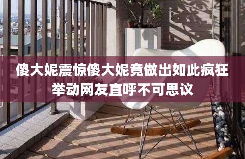 傻大妮震惊傻大妮竟做出如此疯狂举动网友直呼不可思议