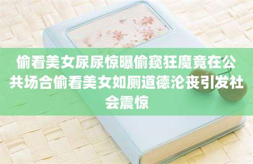 偷看美女尿尿惊曝偷窥狂魔竟在公共场合偷看美女如厕道德沦丧引发社会震惊