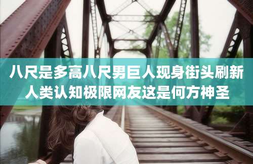 八尺是多高八尺男巨人现身街头刷新人类认知极限网友这是何方神圣