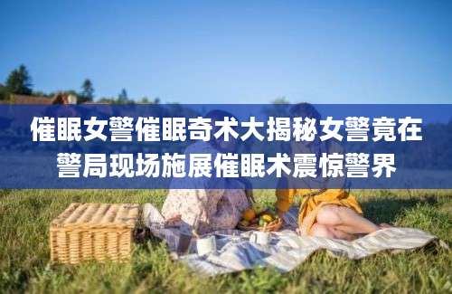 催眠女警催眠奇术大揭秘女警竟在警局现场施展催眠术震惊警界