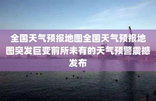 全国天气预报地图全国天气预报地图突发巨变前所未有的天气预警震撼发布