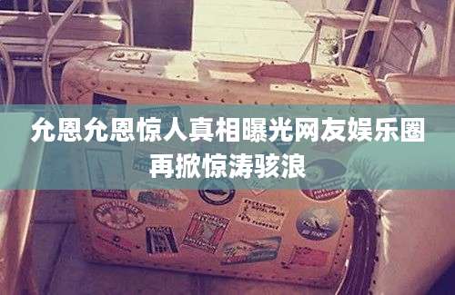 允恩允恩惊人真相曝光网友娱乐圈再掀惊涛骇浪