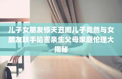 儿子女朋友惊天丑闻儿子竟然与女朋友联手陷害亲生父母家庭伦理大揭秘