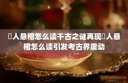 僰人悬棺怎么读千古之谜再现僰人悬棺怎么读引发考古界震动