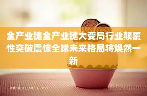 全产业链全产业链大变局行业颠覆性突破震惊全球未来格局将焕然一新