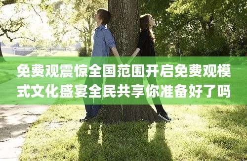 免费观震惊全国范围开启免费观模式文化盛宴全民共享你准备好了吗