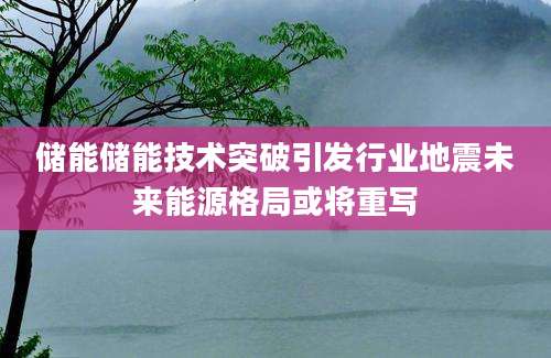 储能储能技术突破引发行业地震未来能源格局或将重写