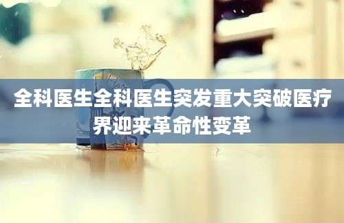 全科医生全科医生突发重大突破医疗界迎来革命性变革