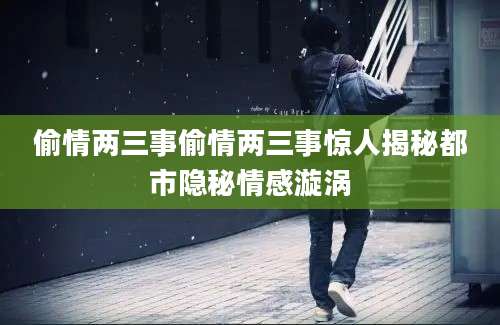 偷情两三事偷情两三事惊人揭秘都市隐秘情感漩涡