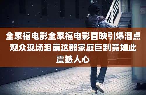 全家福电影全家福电影首映引爆泪点观众现场泪崩这部家庭巨制竟如此震撼人心