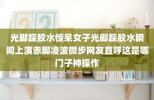 光脚踩胶水惊呆女子光脚踩胶水瞬间上演赤脚凌波微步网友直呼这是哪门子神操作