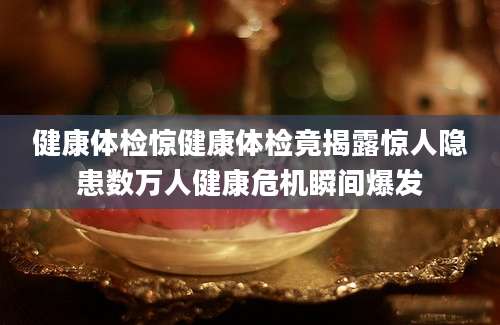 健康体检惊健康体检竟揭露惊人隐患数万人健康危机瞬间爆发