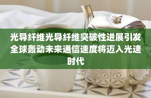 光导纤维光导纤维突破性进展引发全球轰动未来通信速度将迈入光速时代