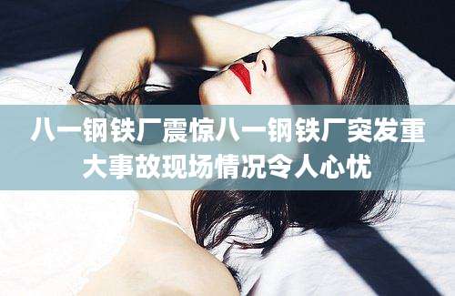 八一钢铁厂震惊八一钢铁厂突发重大事故现场情况令人心忧