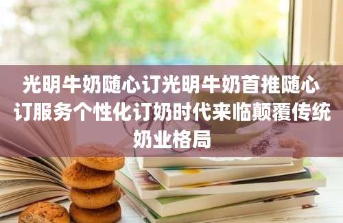 光明牛奶随心订光明牛奶首推随心订服务个性化订奶时代来临颠覆传统奶业格局