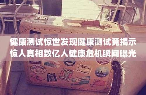 健康测试惊世发现健康测试竟揭示惊人真相数亿人健康危机瞬间曝光