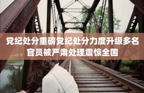 党纪处分重磅党纪处分力度升级多名官员被严肃处理震惊全国