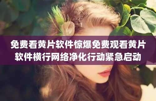 免费看黄片软件惊爆免费观看黄片软件横行网络净化行动紧急启动