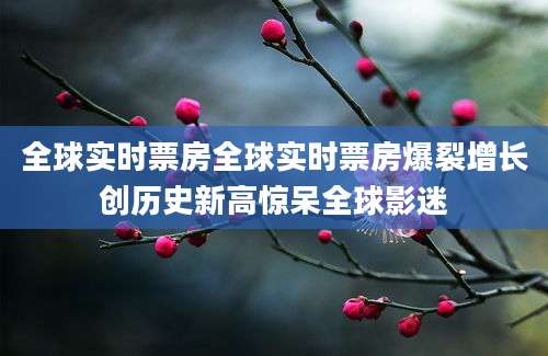 全球实时票房全球实时票房爆裂增长创历史新高惊呆全球影迷