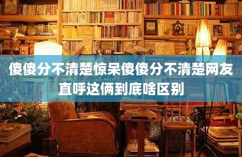 傻傻分不清楚惊呆傻傻分不清楚网友直呼这俩到底啥区别