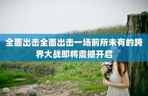 全面出击全面出击一场前所未有的跨界大战即将震撼开启