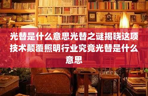 光替是什么意思光替之谜揭晓这项技术颠覆照明行业究竟光替是什么意思