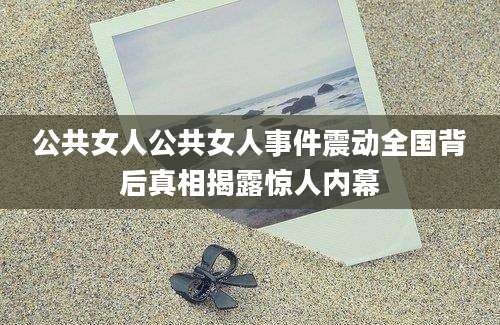公共女人公共女人事件震动全国背后真相揭露惊人内幕