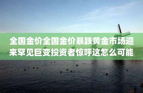 全国金价全国金价暴跌黄金市场迎来罕见巨变投资者惊呼这怎么可能