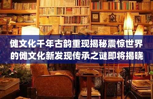 傩文化千年古韵重现揭秘震惊世界的傩文化新发现传承之谜即将揭晓