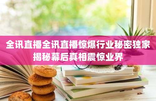 全讯直播全讯直播惊爆行业秘密独家揭秘幕后真相震惊业界