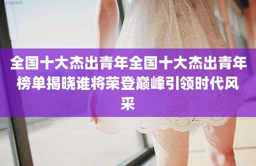全国十大杰出青年全国十大杰出青年榜单揭晓谁将荣登巅峰引领时代风采