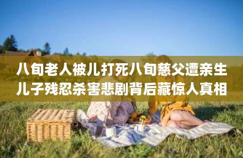 八旬老人被儿打死八旬慈父遭亲生儿子残忍杀害悲剧背后藏惊人真相
