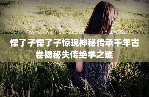 儒了子儒了子惊现神秘传承千年古卷揭秘失传绝学之谜
