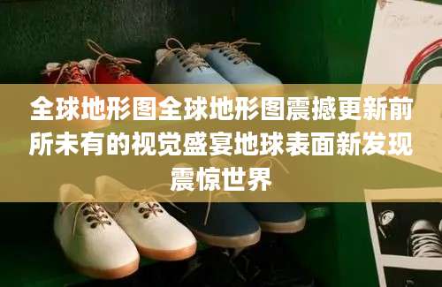 全球地形图全球地形图震撼更新前所未有的视觉盛宴地球表面新发现震惊世界