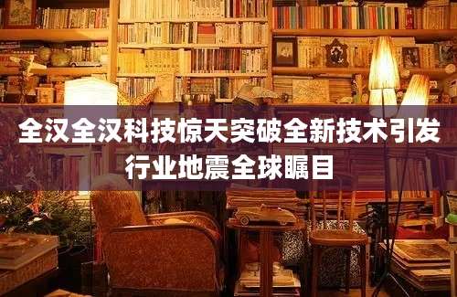 全汉全汉科技惊天突破全新技术引发行业地震全球瞩目