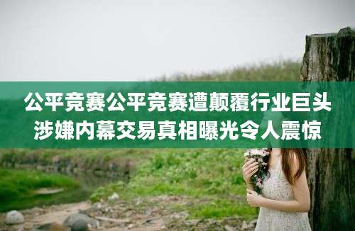 公平竞赛公平竞赛遭颠覆行业巨头涉嫌内幕交易真相曝光令人震惊