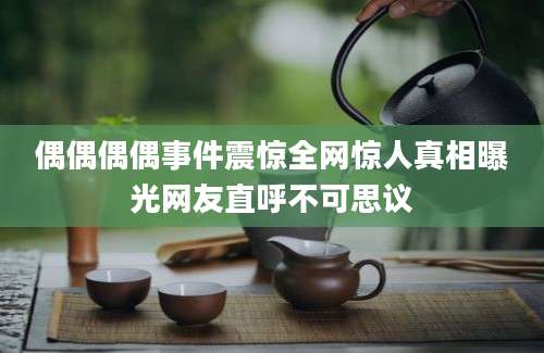 偶偶偶偶事件震惊全网惊人真相曝光网友直呼不可思议