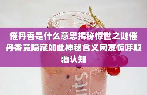 催丹香是什么意思揭秘惊世之谜催丹香竟隐藏如此神秘含义网友惊呼颠覆认知