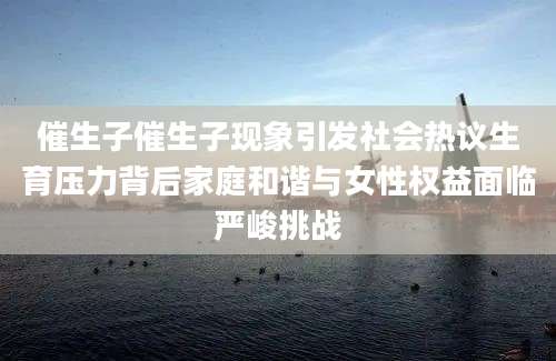 催生子催生子现象引发社会热议生育压力背后家庭和谐与女性权益面临严峻挑战