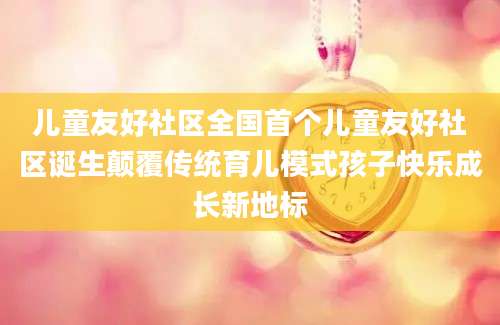 儿童友好社区全国首个儿童友好社区诞生颠覆传统育儿模式孩子快乐成长新地标