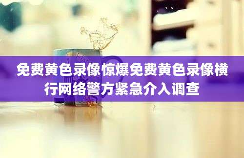 免费黄色录像惊爆免费黄色录像横行网络警方紧急介入调查