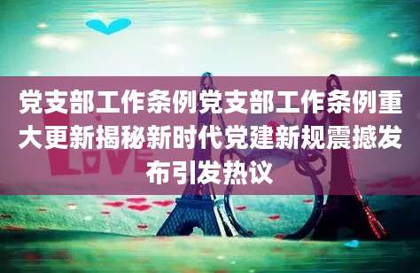 党支部工作条例党支部工作条例重大更新揭秘新时代党建新规震撼发布引发热议