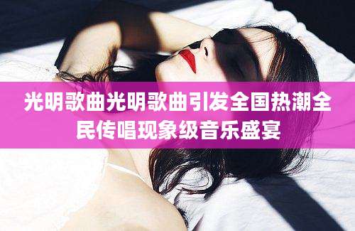 光明歌曲光明歌曲引发全国热潮全民传唱现象级音乐盛宴