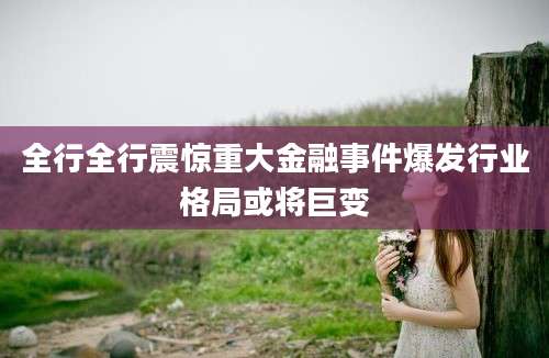 全行全行震惊重大金融事件爆发行业格局或将巨变